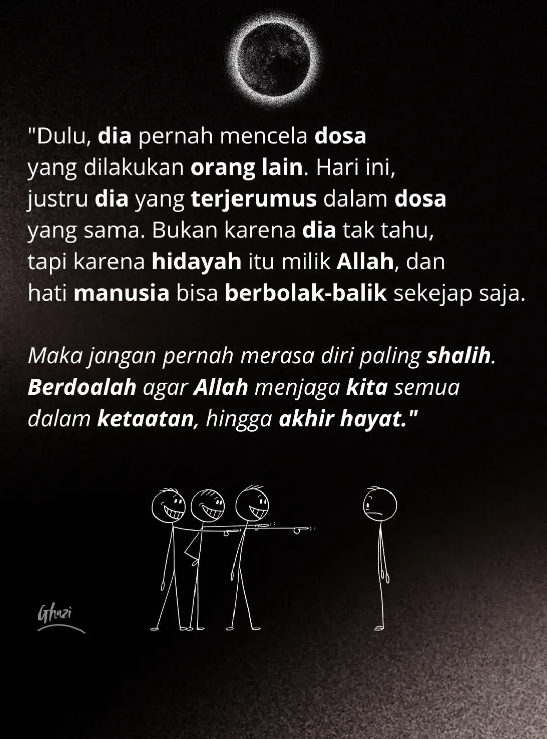 Dulu, dia pernah mencela dosa yang dilakukan orang lain. Hari ini, justru dia yang terjerumus dalam dosa yang sama. Bukan karena dia tak tahu, tapi karena hidayah itu milik Allah, dan hati manusia bisa berbolak-balik sekejap saja. Maka jangan pernah merasa diri paling shalih. Berdoalah agar Allah menjaga kita semua dalam ketaatan, hingga akhir hayat. 