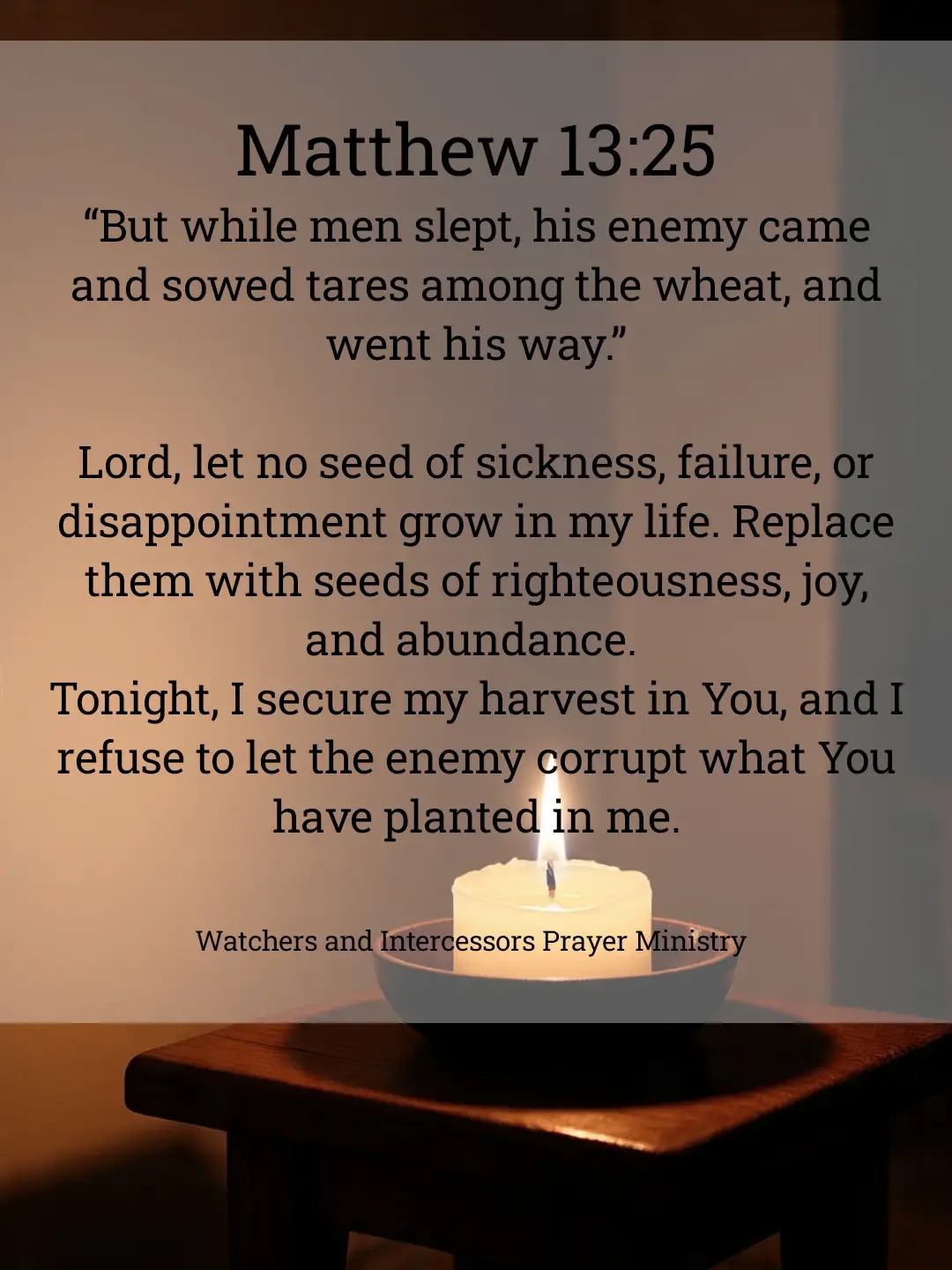 “But while men slept, his enemy came and sowed tares among the wheat, and went his way.” —Matthew 13:25 Lord, let no seed of sickness, failure, or disappointment grow in my life. Replace them with seeds of righteousness, joy, and abundance. Tonight, I secure my harvest in You, and I refuse to let the enemy corrupt what You have planted in me.