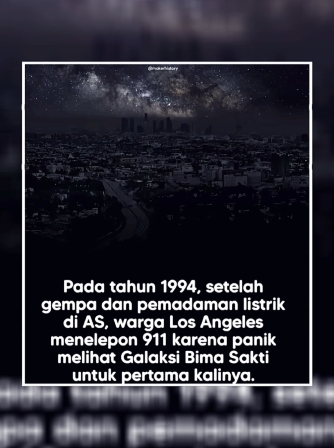 1994 CALIFORNIA, LOS ANGELES AMERIKA SERIKAT pada 1994 gempa bumi berkekuatan 6,7 mengguncang Los Angeles pukul 4:30 guncangan tersebut membangunkan para penduduk, yang kemudian menyadari bahwa listrik padam di seluruh penjuru kota. beberapa org keluar dari rumah, untuk memeriksa lingkungan sekitar keadaan sangat gelap, tidak ada lampu jalan dan hanya sedikit mobil pada jam tersebut mereka menatap ke langit, langit penuh dengan benda-benda kosmik yg sebelum nya tidak pernah di lihat, bintang bintang yg berkelap kelip, galaksi yg berkelompok, dan planet yang jauh. lalu beberapa org mulai cemas dan khawatir apa itu awan besar berwarna keperakan yg membentang di atas kota itu terlihat menyeramkan hingga mereka menelfon 911 setelah di konfirmasi awan mengerikan itu adalah milky way atau galaksi bima sakti, mereka belum pernah melihat sebelum nya. dann kenapa sih kita ga bisa liat milky way??  Galaksi Bima Sakti (Milky Way) sebenarnya selalu ada di langit, tapi biasanya tidak terlihat oleh mata kita di kota besar seperti Los Angeles karena polusi cahaya. Nah, berikut alasan kenapa saat itu tiba-tiba bisa terlihat jelas: 1. Listrik padam total (blackout) Setelah gempa besar tahun 1994 di Los Angeles, seluruh kota mengalami pemadaman listrik. Semua lampu jalan, rumah, dan gedung padam, sehingga langit jadi benar-benar gelap. 2. Minim polusi cahaya Biasanya, lampu kota yang sangat terang membuat langit malam jadi 