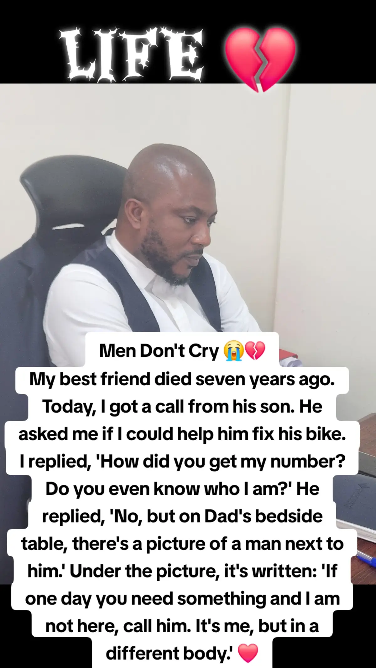 Men Don't Cry 😭💔 My best friend died seven years ago. Today I got a call from his son. He asked me if I could help him fix his bike. I replied, 'How did you get my number? Do you even know who I am?' He replied, 'No, but on Dad's bedside table, there's a picture of a man next to him.' Under the picture, it's written: 'If one day you need something and I am not here, call him. It's me, but in a different body.' ❤️