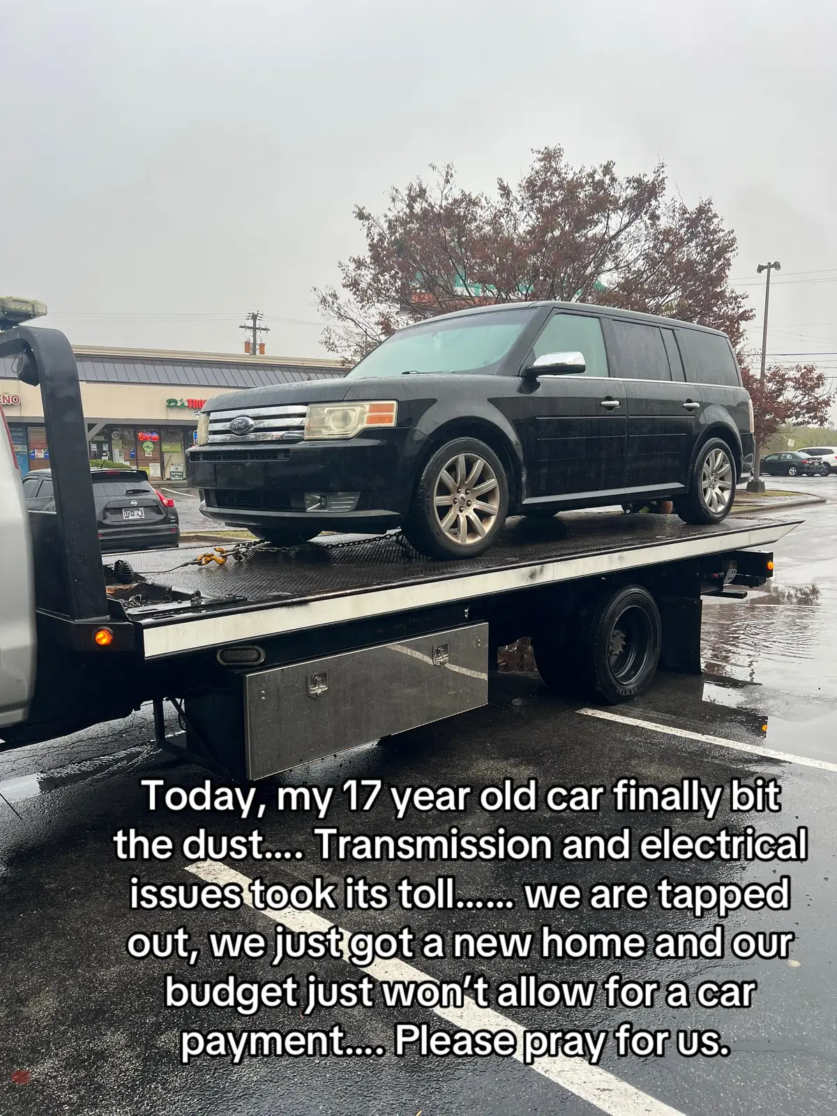 Our car has finally gave out….. we have spent hundreds of dollars on car repairs and it just kept breaking down. The transmission is shot and electrical issues persist. Due to road construction, We were forced to move from our home and after a big move, we are completely tapped out financially. I’m the sole breadwinner for our family of 8 and our budget just won’t allow for a car payment….. please pray for our family. 