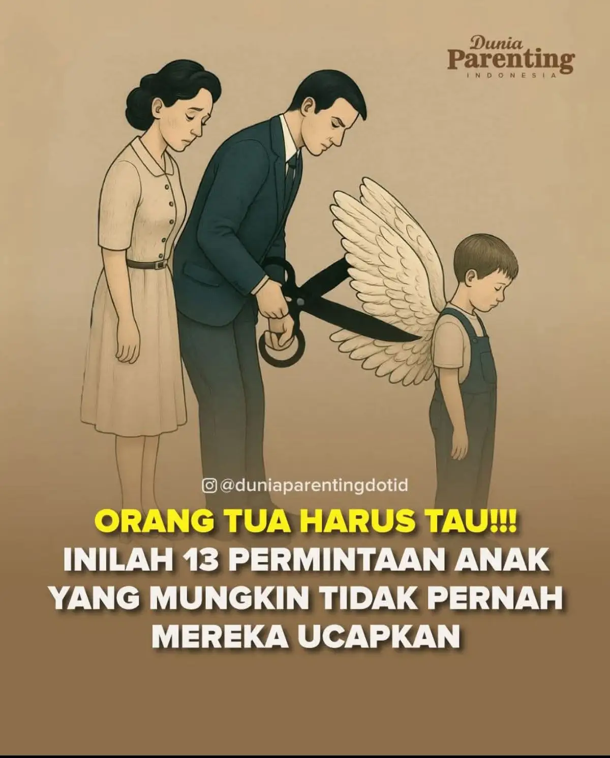 Orang Tua Harus Tau!!! Inilah 13 permintaan anak yang mungkin tidak pernah mereka ucapkan 1. Cintailah aku sepenuh hatimu. 2. Jangan marahi aku di khalayak orang ramai. 3. Jangan bandingkan aku dengan kakak, abang, adikku atau orang lain. 4. Ayah dan bunda jangan lupa, aku adalah fotocopimu. 5. Kian hari umurku kian bertambah, maka jangan selalu anggap aku anak kecil. 6. Biarkan aku mencoba, lalu beritahu aku apabila salah. 7. Jangan ungkit-ungkit kesalahanku 8. Aku adalah Ladang Pahala bagimu. 9. Jangan memarahiku dengan mengatakan hal-hal buruk, bukankah apa yang keluar daripada mulutmu sebagai orang tua ialah doa bagiku? 10. Jangan melarangku hanya dengan mengatakan 