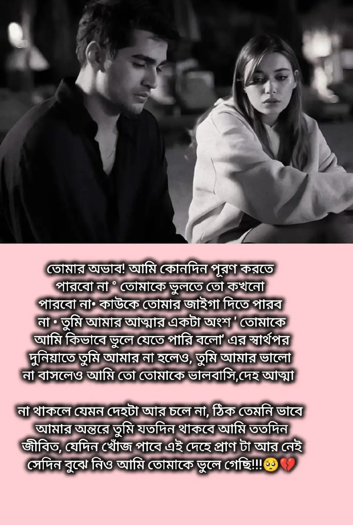 দেখো তোমাকে না পেলে আমার জীবন কোন না কোন ভাবে ধাক্কাতে ধাক্কাতে হলো চলে যাবে তবে তোমাকে না পাওয়ার আক্ষেপ চিরকাল বুকের ভিতর কাঁটা হয়ে বেধে থাকবে তোমার রাগ তোমার হাসি তোমার অভিমান এইসব স্মৃতি হয়ে থাকবে যা কিনা প্রতিটা দিন আমাকে নিরবে কাঁদাবে যা কিনা দিনের পর দিন আমাকে পুরোপুরি শেষ করে দিবে সারা জীবন আমার বুকের বাম পাশে তুমি নামক শূন্যতা থাকবে আর অপূর্ণ ভালবাসার দাগ লেগে থাকবে ব্যাস এতটুক আর কিছু না। 🥺💔