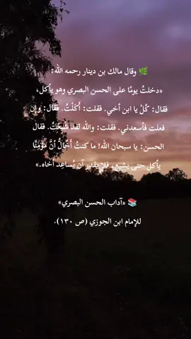 📚 يُبيِّن الحسن البصري رحمه الله أن المؤمن الصادق لا يأكل حتى يشبع ويغفل عن إخوانه الجائعين؛ فحين اعتذر مالك بن دينار بأنه قد أكل وشبع، تعجّب الحسن وقال: «ما كنت أظن أن مؤمنًا يشبع، فلا يقدر أن يساعد أخاه.» أي أن الإيمان الصادق يجعل صاحبه رحيمًا، يشعر بحاجة غيره كما يشعر بجوع نفسه، فلا يهنأ بالطعام وهو يعلم أن حوله من لا يجد ما يأكل. 