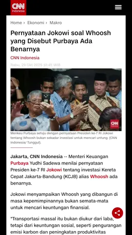 sumber; Jakarta, CNN Indonesia -- Menteri Keuangan Purbaya Yudhi Sadewa menilai pernyataan Presiden ke-7 RI Jokowi tentang investasi Kereta Cepat Jakarta-Bandung (KCJB) alias Whoosh ada benarnya. Jokowi menyampaikan Whoosh yang dibangun di masa kepemimpinannya bukan semata-mata untuk mencari keuntungan finansial. 