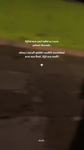 සමහර විට ජීවිතේ අපිට  වටිනම මනුස්සයාට  අපිවත් ඒ විදියටම නොදැනෙන්න පුලුවන් අපි බලාපොරොත්තු වෙන  දේවල් එයාට වදයක් වෙන්න පුලුවන්  අපිව මගහැරල එයා  වෙන හේතුවක් නිසා සතුටින්  වෙන්න පුලුවන්  ආදරය  ලග හිදීම  වටිනාකම් ඒ කෙනා වෙන කෙනෙක්ට දෙනවා වෙන්න පුලුවන් කිසිවක් බලාපොරොත්තු නොවී නිහඬව නික්ම යන්න  කවදාහරිම දවසක තෙරෙයි දලා ගිය දේක වටිනාකම ඉවසන්න ! 🤍 #බුලා_page#bulawords#_bula_z#following#trending 
