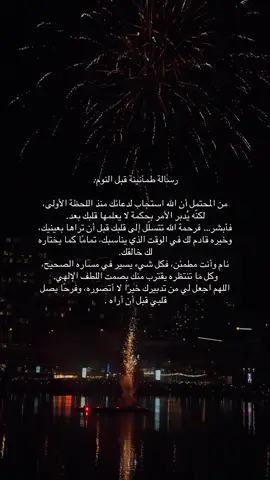 رسالة طمأنينة قبل النوم: من المحتمل أن الله استجاب لدعائك منذ اللحظة الأولى، لكنّه يُدبر الأمر بحكمة لا يعلمها قلبك بعد. فأبشر… فرحمة الله تتسلّل إلى قلبك قبل أن تراها بعينيك، وخيره قادم لك في الوقت الذي يناسبك، تمامًا كما يختاره لك خالقك. نام وأنت مطمئن، فكل شيء يسير في مساره الصحيح، وكل ما تنتظره يقترب منك بصمت اللطف الإلهي. اللهم اجعل لي من تدبيرك خيرًا لا أتصوره، وفرحًا يصل قلبي قبل أن أراه .