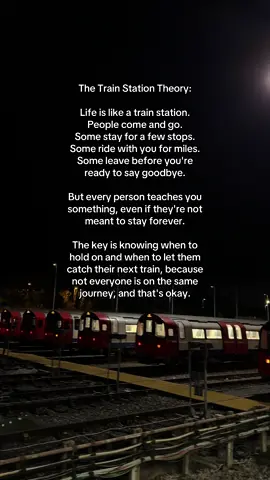 The Train Station Theory: Life is like a train station. People come and go. Some stay for a few stops. Some ride with you for miles. Some leave before you're ready to say goodbye. But every person teaches you something, even if they're not meant to stay forever. The key is knowing when to hold on and when to let them catch their next train, because not everyone is on the same journey, and that's okay.