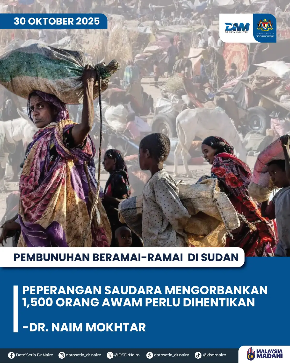 KENYATAAN MEDIA MENTERI DI JABATAN PERDANA MENTERI (HAL EHWAL AGAMA) 30 Oktober 2025 / 27 Rabiulakhir 1447H SERUAN KEMBALI KE MEJA RUNDINGAN DAN PERPADUAN UMMAH TANGANI KONFLIK DAN KRISIS KEMANUSIAAN DI SUDAN  Saya berasa amat dukacita mendapat laporan terkini berkaitan konflik perperangan saudara yang bertambah bergolak di Sudan. Konflik terbaru ini menjadikan krisis kemanusian yang sedang dihadapi  rakyat Sudan tambah membarah. Menurut laporan media, konflik perperangan saudara terbaru ini telah mengorbankan nyawa lebih 1,500 orang awam termasuk wanita, kanak-kanak dan petugas kesihatan di bandar El-Fasher, Sudan. Sehubungan itu, saya mengutuk keras pembunuhan ini dan menyeru pihak-pihak yang terlibat dengan peperangan di Sudan agar kembali ke meja rundingan dan mencapai pendamaian.  Saya juga ingin menyeru perpaduan dan solidariti ummah untuk mendesak   peperangan dihentikan dan bersama-sama membantu meringankan krisis kemanusiaan yang sedang dihadapi rakyat Sudan.  Marilah kita mendoakan rakyat Sudan terus tabah menghadapi krisis yang terjadi dan Sudan kembali aman dan makmur dalam masa terdekat. اللهم انصر إخواننا المستضعفين في السودان، واحقن دماءهم، وارفع عنهم البلاء والظلم، يا قوي يا عزيز. YB Senator Dato’ Setia Dr. Haji Mohd Na’im bin Haji Mokhtar Menteri di Jabatan Perdana Menteri (Hal Ehwal Agama)