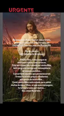 Mensagem de Nosso Senhor Jesus Cristo, deixada ao irmão Eduardo Ferreira em (09/09/2007) em São José dos Pinhais/PR.  Rio de Janeiro  (derramamento de sangue) “...Amado filho, o meu sangue se derramará pelas ruas cariocas.  Esta terra querida e amada por minha Mãe, terá um grave castigo por conseqüência de vosssos pecados...Converterei aqueles que permanecerem firmes na minha graça e obedientes aos apelos de minha Mãe... Enviei minha Mãe a este estado para salvar muitos de meus filhos, só que suas mensagens foram ignoradas por muitos... Sou Jesus Nazareno.