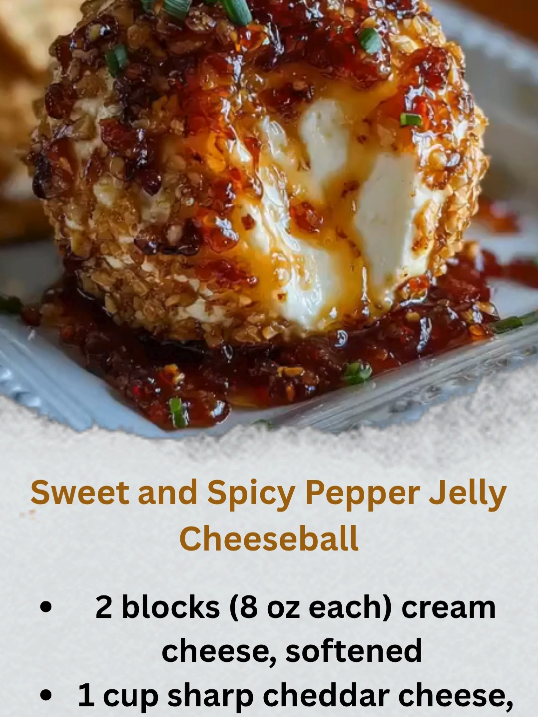 Sweet and Spicy Pepper Jelly Cheeseball This irresistible cheeseball brings together smooth cream cheese, bold cheddar, a touch of spice, and the sweetness of pepper jelly, all finished with a crisp pecan coating. A crowd-pleasing appetizer for holidays, parties, or game day! Ingredients: 2 blocks (8 oz each) cream cheese, softened 1 cup sharp cheddar cheese, shredded 1/2 teaspoon garlic powder 1/4 teaspoon smoked paprika 1/4 teaspoon cayenne pepper (optional, for extra heat) 1/3 cup sweet and spicy pepper jelly 1/2 cup chopped pecans (for coating) 1/4 cup green onions, finely chopped (optional, for garnish) Crackers, breadsticks, or veggies for serving Instructions: In a large mixing bowl, beat together the softened cream cheese and shredded cheddar until well blended and creamy. Add the garlic powder, smoked paprika, and cayenne pepper (if using), stirring until the seasonings are evenly incorporated. Mix in the sweet and spicy pepper jelly until just combined. Shape the mixture into a ball, then wrap it tightly in plastic wrap. Refrigerate for at least 1 hour, or until firm enough to handle. Roll the chilled cheeseball in the chopped pecans until fully coated. Transfer to a serving platter, garnish with green onions if desired, and serve with crackers, breadsticks, or fresh veggies.