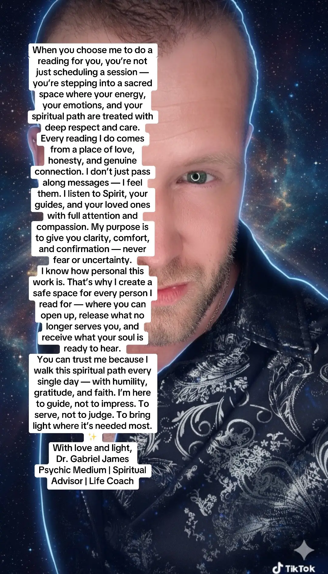 When you choose me to do a reading for you, you’re not just scheduling a session — you’re stepping into a sacred space where your energy, your emotions, and your spiritual path are treated with deep respect and care. Every reading I do comes from a place of love, honesty, and genuine connection. I don’t just pass along messages — I feel them. I listen to Spirit, your guides, and your loved ones with full attention and compassion. My purpose is to give you clarity, comfort, and confirmation — never fear or uncertainty. I know how personal this work is. That’s why I create a safe space for every person I read for — where you can open up, release what no longer serves you, and receive what your soul is ready to hear. You can trust me because I walk this spiritual path every single day — with humility, gratitude, and faith. I’m here to guide, not to impress. To serve, not to judge. To bring light where it’s needed most. ✨ With love and light, Dr. Gabriel James Psychic Medium | Spiritual Advisor | Life Coach #TrustYourReading #MessagesFromSpirit #MediumshipWithLove #HealingEnergy #AngelicMessages