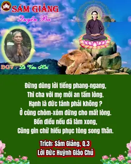 Đừng dùng lời tiếng phang-ngang, Thì cha với mẹ mới an tấm lòng. Hạnh là đức tánh phải không ? Ở cùng chòm-xóm đừng cho mất lòng. Bốn điều nếu đã làm xong, Cũng gìn chữ hiếu phục tòng song thân. Dạy rồi những chuyện đức ân, Phận làm cha mẹ xử phân lẽ nào. Lỗi-lầm chớ có hùng-hào, Đừng chưởi đừng rủa đừng cào đừng bươi. Đem lời hiền-đức tốt tươi, Đặng mà giáo-hóa vàng mười chẳng hơn. Cũng đừng gây gổ giận-hờn, Cho con bắt chước sạ duơn mới là. Nam-Mô sáu chữ Di-Đà, Từ-bi tế-độ vậy mà chúng sanh. Xưa nay Sáu Chữ lạnh tanh, Chẳng ai chịu khó niệm sành thử coi. Trích: Sám Giảng, Q.3  Lời Đức Huỳnh Giáo Chủ