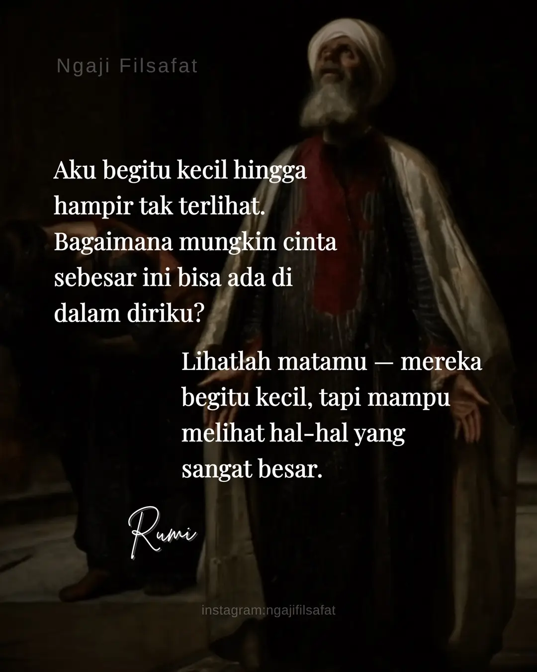 Aku begitu kecil hingga hampir tak terlihat. Bagaimana mungkin cinta sebesar ini bisa ada di dalam diriku? Lihatlah matamu — mereka begitu kecil, tapi mampu melihat hal-hal yang sangat besar. ~ Rumi Manusia sebagai mikrokosmos (alam kecil) yang mencerminkan makrokosmos (alam besar). Artinya, meski manusia tampak kecil dalam wujud, ia memuat rahasia dan kekuatan ilahi yang luas. Cinta dalam diri manusia adalah percikan dari cinta Tuhan yang tak terbatas. “Bagaimana mungkin cinta sebesar ini bisa ada di dalam diriku?” — bukan pertanyaan kebingungan, melainkan seruan kagum terhadap misteri ciptaan. menunjukkan kesadaran bahwa manusia, meskipun fana dan terbatas, bisa menjadi wadah bagi sesuatu yang tak terbatas: cinta Tuhan. “Engkau bukanlah setetes air di samudra, melainkan samudra dalam setetes air.”