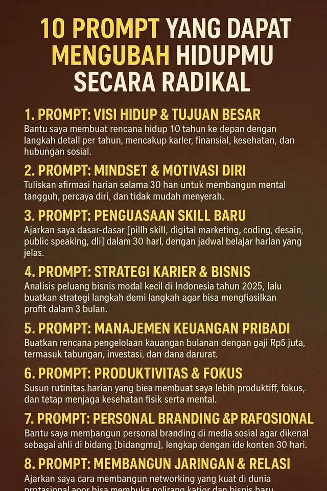 --- 1. Prompt: Visi Hidup & Tujuan Besar > “Bantu saya membuat rencana hidup 10 tahun ke depan dengan langkah detail per tahun, mencakup karier, finansial, kesehatan, dan hubungan sosial.”  l --- 2. Prompt: Mindset & Motivasi Diri > “Tuliskan afirmasi harian selama 30 hari untuk membangun mental tangguh, percaya diri, dan tidak mudah menyerah.” 3. Prompt: Penguasaan Skill Baru > “Ajarkan saya dasar-dasar [pilih skill: digital marketing, coding, desain, public speaking, dll] dalam 30 hari, dengan jadwal belajar harian yang jelas.” --- 4. Prompt: Strategi Karier & Bisnis > “Analisis peluang bisnis modal kecil di Indonesia tahun 2025, lalu buatkan strategi langkah demi langkah agar bisa menghasilkan profit dalam 3 bulan.” --- 5. Prompt: Manajemen Keuangan Pribadi > “Buatkan rencana pengelolaan keuangan bulanan dengan gaji Rp5 juta, termasuk tabungan, investasi, dan dana darurat.” --- 6. Prompt: Produktivitas & Fokus > “Susun rutinitas harian yang bisa membuat saya lebih produktif, fokus, dan tetap menjaga kesehatan fisik serta mental.” AI dapat membantu menyusun jadwal ideal agar kamu tetap fokus tanpa kelelahan. Mulai dari waktu kerja yang efektif, jeda istirahat, hingga pola tidur yang mendukung performa maksimal — semuanya bisa diatur secara personal. Hasilnya? Kamu menjadi lebih produktif tanpa stres dan memiliki keseimbangan hidup yang sehat. --- 7. Prompt: Personal Branding & Citra Profesional > “Bantu saya membangun personal branding di media sosial agar dikenal sebagai ahli di bidang [bidangmu], lengkap dengan ide konten 30 hari.” Di era digital, personal branding adalah aset. Prompt ini mengajarkan bagaimana membangun citra profesional yang kuat di dunia online. Mulai dari menentukan nilai unik, gaya bicara, hingga ide konten 30 hari yang menarik untuk menarik audiens dan memperkuat reputasi. --- 8. Prompt: Membangun Jaringan & Relasi > “Ajarkan saya cara membangun networking yang kuat di dunia profesional agar bisa membuka peluang karier dan bisnis baru.” Kesuksesan sering datang bukan hanya dari kemampuan, tapi juga dari siapa yang kamu kenal. AI akan membantu merancang strategi membangun hubungan yang saling menguntungkan — mulai dari cara memulai percakapan profesional, etika dalam networking, hingga tips menjaga relasi jangka panjang yang bernilai. --- 9. Prompt: Pola Hidup Sehat & Energi Maksimal > “Susun pola makan dan workout mingguan untuk meningkatkan energi, menjaga kesehatan jangka panjang, dan meningkatkan produktivitas.” Kesehatan adalah fondasi segalanya. Dengan prompt ini, kamu bisa mendapatkan panduan nutrisi dan olahraga yang sesuai dengan kebutuhanmu — tak hanya untuk menurunkan berat badan, tapi juga untuk meningkatkan fokus, stamina, dan kualitas hidup. Tubuh yang bugar membuat otak lebih tajam, semangat lebih besar, dan hari-hari terasa lebih bermakna. --- 10. Prompt: Simulasi Masa Depan Sukses > “Bayangkan saya sudah sukses 10 tahun lagi. Gambarkan seperti apa hidup saya, lalu buatkan langkah konkret untuk menuju ke sana.” Ini adalah prompt visualisasi masa depan. Kamu akan “melihat” versi terbaik dari dirimu sendiri — gaya hidup, pencapaian, dan perasaan yang menyertainya. AI akan membantu memetakan langkah nyata agar impian itu tidak sekadar bayangan, tapi menjadi tujuan yang bisa kamu capai satu demi satu. --- 🚀 KESIMPULAN Prompt bukan sekadar kalimat perintah, melainkan jembatan antara niat dan tindakan. Dengan memilih kata yang tepat, kamu bisa memprogram AI untuk menjadi mentor pribadi, perencana hidup, hingga teman motivasi yang siap membantu kapan saja. Gunakan 10 prompt ini bukan hanya untuk belajar, tapi untuk mengubah arah hidupmu. Mulailah sekarang, karena masa depan tidak akan menunggu. Tulis prompt pertamamu hari ini — dan biarkan kecerdasan buatan menjadi alat untuk menciptakan versi terbaik dari dirimu sendiri. #AIprompt #MotivasiHidup #ChatGPT #OpenAI #FYP    ---
