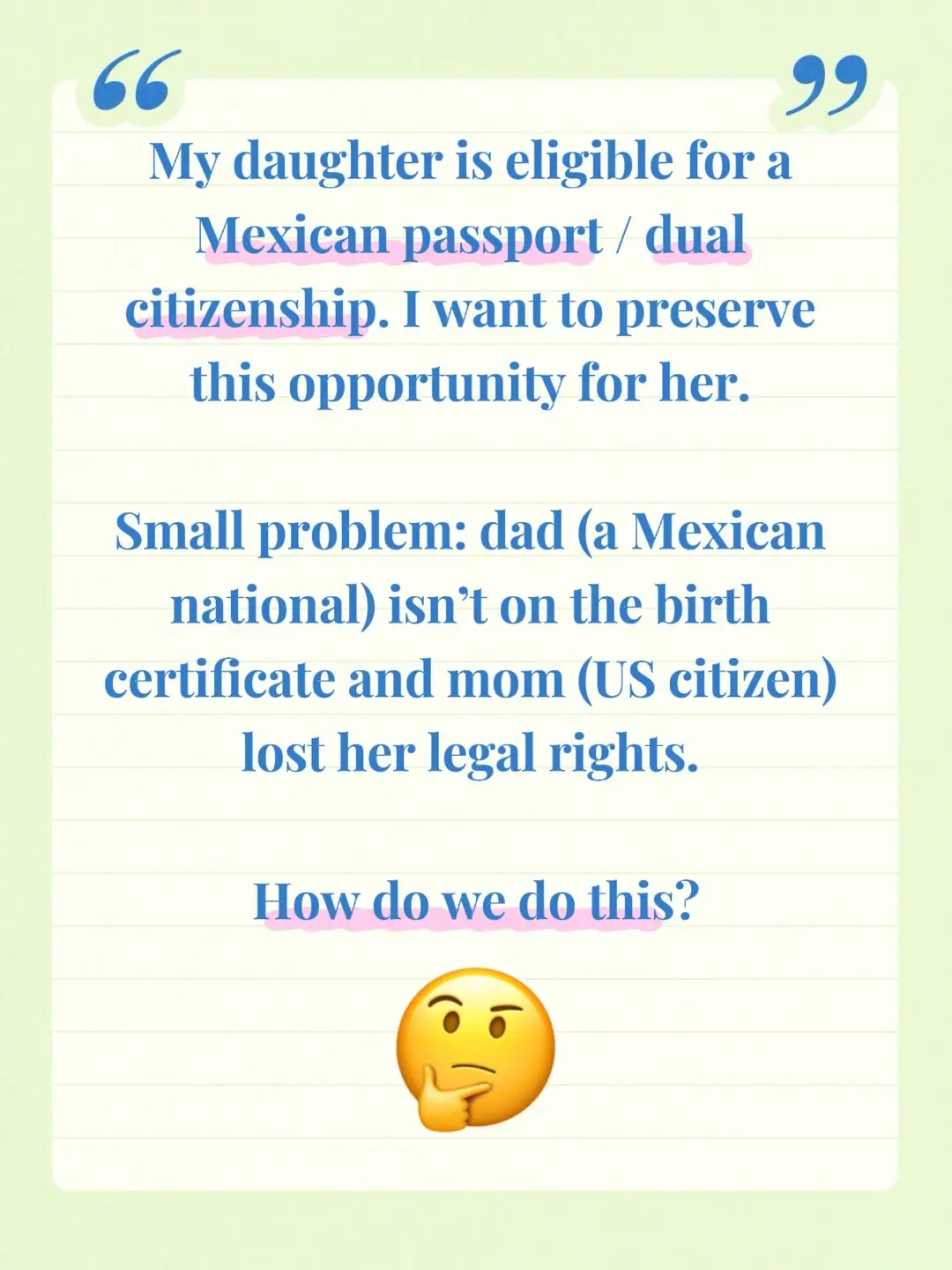 We could explore adding dad to the birth certificate to fulfill that requirement (we know dad and are in communication). But the requirement also says both parents have to be present for the meeting. Both biological parents? Both guardians? We may need to speak with a lawyer that specializes in this. #laywer #dualcitizenship #birthcertificate #guardianship #mexico 