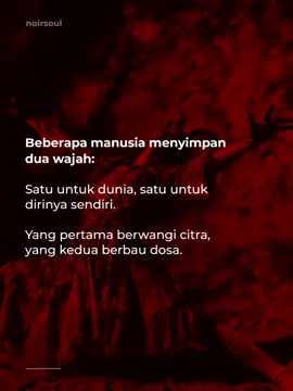 Manusia terlalu pandai memainkan peran. Mereka menyebut topeng sebagai karakter, dan menyebut kebohongan sebagai “bentuk penyesuaian.” Dua wajah bukan lagi aib, tapi mode bertahan hidup yang dibungkus moral palsu. Kita semua memuja citra, sambil pura-pura lupa bahwa di balik senyum yang wangi, ada bau busuk yang hanya tercium oleh hati yang jujur. - NOIRSOUL 