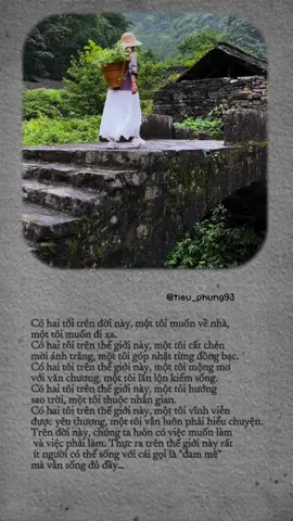 Có hai tôi trên đời này, một tôi muốn về nhà, một tôi muốn đi xa. Có hai tôi trên thế giới này, một tôi cất chén mời ánh trăng, một tôi góp nhặt từng đồng bạc. Có hai tôi trên thế giới này, một tôi mộng mơ với văn chương, một tôi lăn lộn kiếm sống. Có hai tôi trên thế giới này, một tôi hướng sao trời, một tôi thuộc nhân gian. Có hai tôi trên thế giới này, một tôi vĩnh viễn được yêu thương, một tôi vẫn luôn phải hiểu chuyện. Trên đời này, chúng ta luôn có việc muốn làm và việc phải làm. Thực ra trên thế giới này rất ít người có thể sống với cái gọi là 