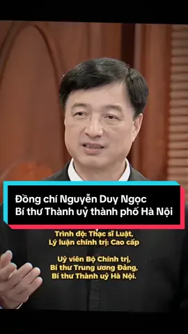 Đồng chí Nguyễn Duy Ngọc (SN 1964) Uỷ viên Bộ Chính trị khoá XIII, Bí thư Trung ương Đảng khoá XIII, Uỷ viên Trung ương Đảng khoá XIII, Bí thư Thành uỷ thành phố Hà Nội. Quê quán: Hưng Yên Trình độ: Cử nhân Học viện An ninh nhân dân, Thạc sĩ Luật, Trình độ Lý luận chính trị: Cao cấp. Ngày vào Đảng: 2/11/1986 Chức vụ, quá trình công tác: 2013: Phó Giám đốc Công an thành phố Hà Nội; 2016: Phó Tổng Cục trưởng Tổng cục Cảnh sát; 2018: Cục trưởng Cục CSĐT tội phạm về tham nhũng, kinh tế, buôn lậu (C03); 2019: Thứ trưởng Bộ Công an; 2021: Uỷ viên Trung ương Đảng, Thứ trưởng Bộ Công an; 6/2024: Chánh Văn phòng Trung ương Đảng; 8/2024: Bí thư Trung ương Đảng; 1/2025: Uỷ viên Bộ Chính trị, Chủ nhiệm Uỷ ban Kiểm tra Trung ương; 11/2025: Bí thư Thành uỷ Hà Nội. ... #xuhuong #xh #fyp 