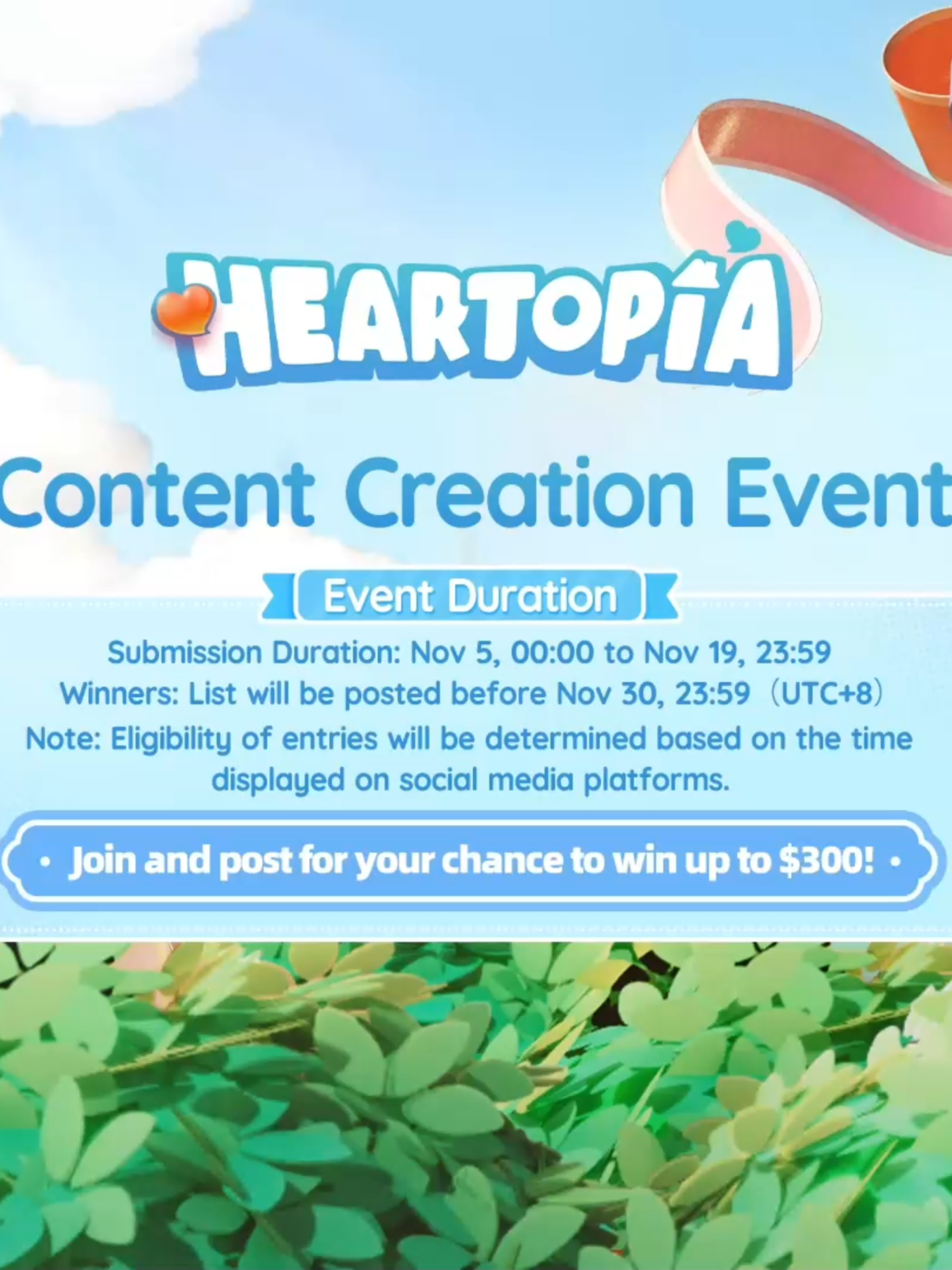 💖 Baboo, Developer! The Heartopia Content Creation Event is now open! 🎁 Participate for a chance to win a cash reward of up to $300! Come unleash your creativity and submit your work! 📅 Event Period Duration: November 5, 2025, 00:00 - November 19, 2025, 23:59 Results Announcement: Before November 30, 2025, 23:59 (UTC+8) Note: Eligibility of entries will be determined based on the time displayed on social media platforms. 🎨 Content Guidelines There are no limits to themes! Freely unleash your creativity with fan creations based on Heartopia's Building, Dress-Up, and Social gameplay! Showcase your wildest creative visions! 📢 How to Participate To participate successfully, post your original work on YouTube/TikTok/Instagram during the event period, include hashtags #heartopia , and join the creators' exclusive Discord channel to complete verification: https://discord.gg/9eUfJXseAW *Please ensure your account and entries remain publicly visible until the event concludes. —— 🎉 Plus, don't miss our ongoing community giveaways and fun activities! #heartopia