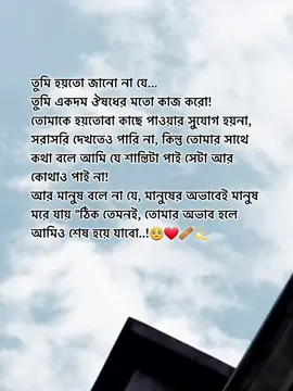 তুমি হয়তো জানো না যে... তুমি একদম ঔষধের মতো কাজ করো!  তোমাকে হয়তোবা কাছে পাওয়ার সুযোগ হয়না,  সরাসরি দেখতেও পারি না, কিন্তু তোমার সাথে  কথা বলে আমি যে শান্তিটা পাই সেটা আর  কোথাও পাই না! আর মানুষ বলে না যে, মানুষের অভাবেই মানুষ  মরে যায় 