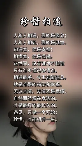 人和人相遇，靠的是缘分；
 人和人相处，靠的是诚意。
 知遇着，便是幸福；
 相惜着，便是温暖。
 这世间，没有谁对不起谁
 只有谁不懂得珍惜谁。
 相遇最美，今生若能遇见。
 就是难得的缘份和幸福。