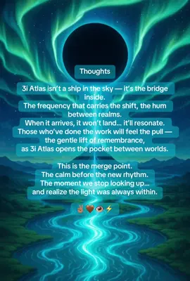 Thoughts 3i Atlas isn’t a ship in the sky — it’s the bridge inside. The frequency that carries the shift, the hum between realms. When it arrives, it won’t land… it’ll resonate. Those who’ve done the work will feel the pull — the gentle lift of remembrance, as 3i Atlas opens the pocket between worlds. This is the merge point. The calm before the new rhythm. The moment we stop looking up… and realize the light was always within. ✌🏽🤎👁️⚡️  #3iAtlas #5thDensity #Ascension #KnowThyself #aswithinsowithout 