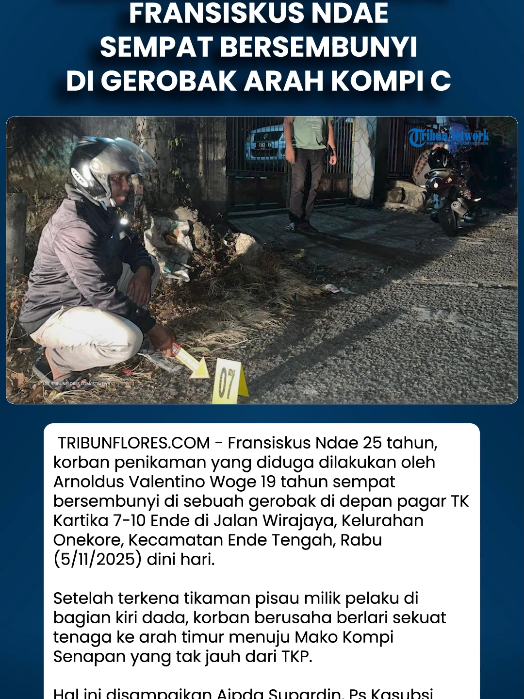 Kasus Penikaman di Ende, Fransiskus Ndae Sempat Bersembunyi di Gerobak Arah Kompi C Download aplikasi berita TribunX di Play Store atau App Store untuk dapatkan pengalaman baru. TRIBUNFLORES.COM, ENDE - Fransiskus Ndae (25), korban penikaman yang diduga dilakukan oleh Arnoldus Valentino Woge alias AVW (19) sempat bersembunyi di sebuah gerobak di depan pagar TK Kartika VII-10 Ende di Jalan Wirajaya, Kelurahan Onekore, Kecamatan Ende Tengah, Rabu (5/11/2025) dini hari.  Setelah terkena tikaman pisau milik pelaku di bagian kiri dada, korban berusaha berlari sekuat tenaga ke arah timur menuju Mako Kompi Senapan yang tak jauh dari TKP.  