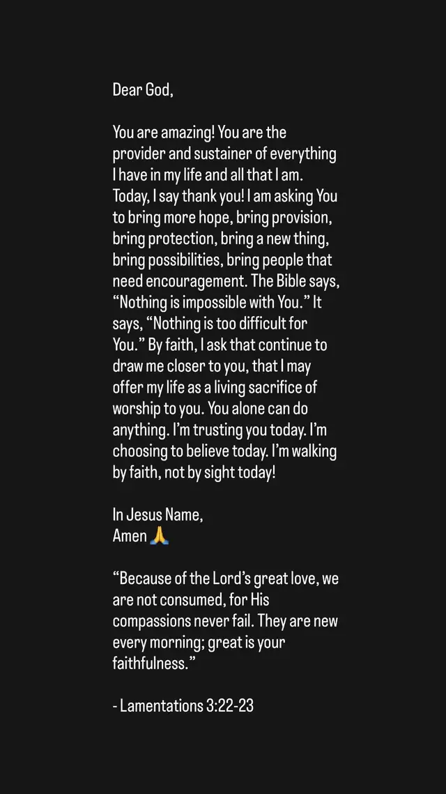 Dear God, You are amazing! You are the provider and sustainer of everything I have in my life and all that I am. Today, I say thank you! I am asking You to bring more hope, bring provision, bring protection, bring a new thing, bring possibilities, bring people that need encouragement. The Bible says, “Nothing is impossible with You.” It says, “Nothing is too difficult for You.” By faith, I ask that continue to draw me closer to you, that I may offer my life as a living sacrifice of worship to you. You alone can do anything. I’m trusting you today. I’m choosing to believe today. I’m walking by faith, not by sight today!  In Jesus Name, Amen 🙏  “Because of the Lord’s great love, we are not consumed, for His compassions never fail. They are new every morning; great is your faithfulness.” - Lamentations 3:22-23