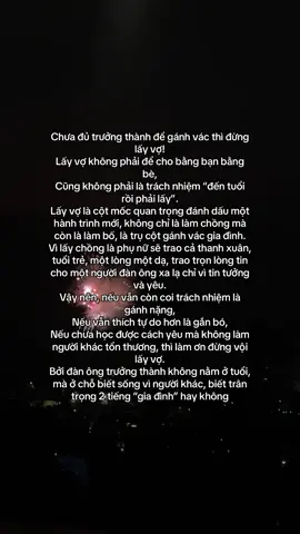 Chưa đủ trưởng thành để gánh vác thì đừng lấy vợ! Lấy vợ #không phải để #cho bằng bạn bằng bè, Cũng không phải là trách nhiệm “đến tuổi rồi phải lấy”. Lấy vợ là cột mốc #quan trọng đánh dấu một hành trình mới, không chỉ là làm chồng mà còn là làm bố, là trụ cột gánh vác gia đình. Vì lấy chồng là phụ nữ sẽ trao cả thanh xuân, tuổi trẻ, một lòng một dạ, trao trọn lòng tin #cho một người đàn ông xa lạ chỉ vì tin tưởng và #yêu.