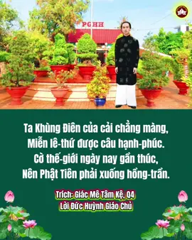 Ta Khùng Điên của cải chẳng màng, Miễn lê-thứ được câu hạnh-phúc. Cờ thế-giới ngày nay gần thúc, Nên Phật Tiên phải xuống hồng-trần. Chừng lao-xao ác thú non Tần, Thì Nam-Quốc lương dân mới biết. Nay dạy thế cậy cùng ngòi viết, Với xác trần du-thuyết ít hàng. Ai nói chi Ta cũng chẳng màng, Sau biết đặng dân đừng có tiếc. Con phù-du hẫng-hờ nào biết, Thấy bóng đèn thì quyết chun vô. Thảm thương thay chết héo chết khô, Nhìn đèn nọ thấy mồ phù-dũ. Kệ khuyên trần đã mãn mùa thu, Đeo danh-lợi như con vật ấy. Giống xe cát biển đông thường thấy, Tên dã-tràng rất uổng công-trình. Khi nước ròng nhờ lúc bình-minh, Lúc nước lớn cát kia tan rã. Trích: Giác Mê Tâm Kệ, Q4  Lời Đức Huỳnh Giáo Chủ 
