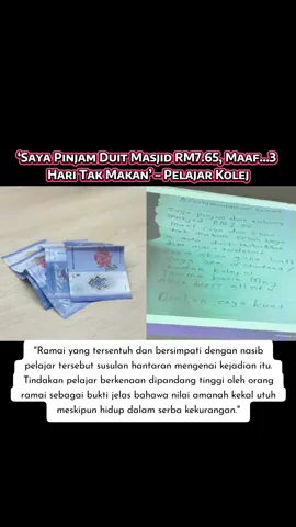 Tular di media sosial berkenaan sebuah gambar nota tulisan pelajar kolej yang cukup menyayat hati apabila dia mendedahkan terpaksa ‘meminjam’ sejumlah wang RM7.65 daripada tabung kerana kelaparan sejak tiga hari sebelum itu. Își kandungan nota itu berbunyi “Assalamualaikum semua’ menyentuh hati ramai selepas ia tular di media sosial, dan pelajar itu menjelaskan tindakannya bukan kerana mahu mencuri, tetapi semata-mata untuk mengisi perut yang kosong. “Saya pinjam duit tabung masjid RM7.65. Maaf, saya dah tiga hari tak makan sebab saya tak ada duit,” katanya. Pelajar itu malah memaklumkan sedia menggantikan wang tersebut selepas berkemampuan dalam masa terdekat. Dalam pada itu, dia mengucapkan terima kasih dan meminta orang ramai untuk mendoakan agar dirinya akan kekal kuat dalam menghadapi ujian berat itu. Ramai yang tersentuh dan bersimpati dengan nasib pelajar tersebut susulan hantaran mengenai kejadian itu. Tindakan pelajar berkenaan dipandang tinggi oleh orang ramai sebagai bukti jelas bahawa nilai amanah kekal utuh meskipun hidup dalam serba kekurangan. Oleh itu, netizen menyeru pihak institusi pengajian tinggi (IPT), NGO atau masjid terbabit membantu individu berkenaan berada dalam keadaan kesusahan. Jangan sampai jadi seperti kisah yang pernah kongsikan yang berlaku di negara jiran apabila individu terbabit ditemui mati disyaki kelaparan selepas merantau cari pekerjaan. #malaysia #fyp 