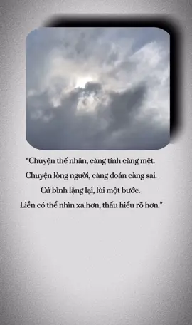 “Chuyện thế nhân, càng tính càng mệt.  Chuyện lòng người, càng đoán càng sai. Cứ bình lặng lại, lùi một bước.  Liền có thể nhìn xa hơn, thấu hiểu rõ hơn.”