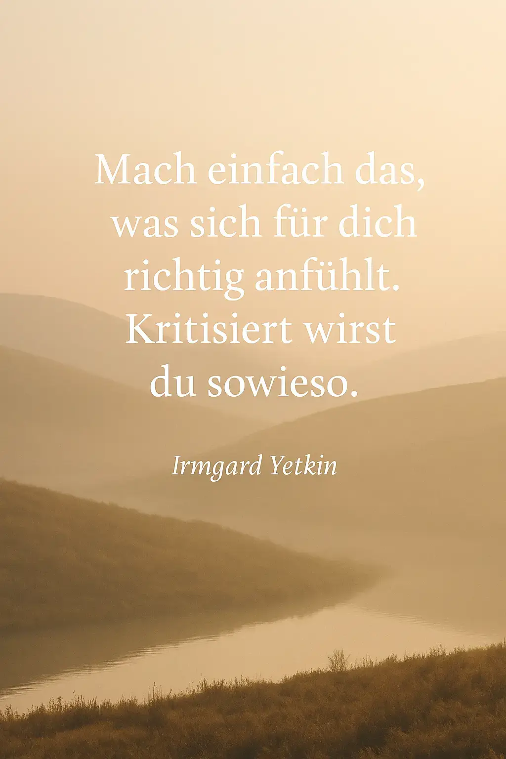 Mach einfach das, was sich für dich richtig anfühlt. Von Irmgard Yetkin Kritisiert wirst du sowieso. Egal, wie sehr du dich anpasst, wie sehr du versuchst zu gefallen, wie leise du wirst, oder wie perfekt du dich gibst … Es wird immer jemanden geben, der dich falsch versteht, der dich bewertet, der seine eigenen Schatten auf dich projiziert. Deshalb geh den Weg, der sich für deine Seele richtig anfühlt. Nicht den, der für andere bequem ist. Dein Herz weiß, wohin du gehörst. Deine Intuition zeigt dir, was dich wachsen lässt. Und die Menschen, die für dich bestimmt sind, werden dich nicht kritisieren, weil du du bist, sie werden dich feiern, weil du echt bist. Also lebe frei. Wähle mutig. Bleib dir treu. Die Welt braucht nicht die angepasste Version von dir, sondern die wahre.  Irmgard Yetkin