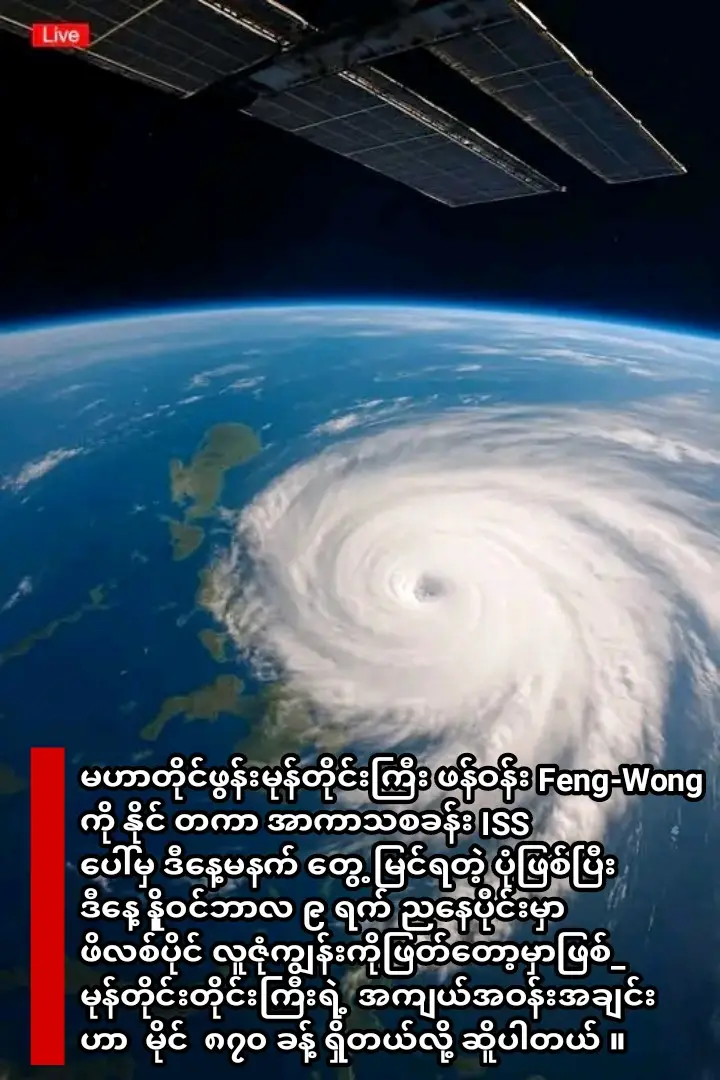 မဟာတိုင်ဖွန်းမုန်တိုင်းကြီး ဖန်ဝန်း Feng-Wong ကို နိုင် တကာ အာကာသစခန်း ISS ပေါ်မှ ဒီနေ့မနက် တွေ့မြင်ရတဲ့ ပုံဖြစ်ပြီး  ဒီနေ့ နိူဝင်ဘာလ ၉ ရက် ညနေပိုင်းမှာ ဖိလစ်ပိုင် လူဇုံကျွန်းကိုဖြတ်တော့မှာဖြစ်_ မုန်တိုင်းတိုင်းကြီးရဲ့ အကျယ်အဝန်းအချင်း  ဟာ  မိုင်  ၈၇၀ ခန့် ရှိတယ်လို့ ဆိူပါတယ် ။