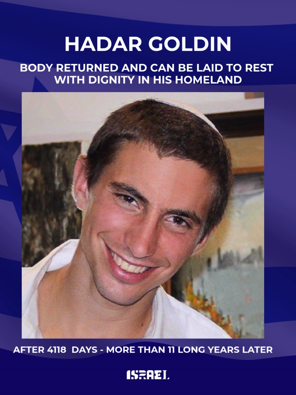 After 4,118 days - more than 11 years - Lt. Hadar Goldin (23) is finally home.  Hadar was killed and abducted by Hamas during Operation Protective Edge in 2014. For over a decade, his family and an entire nation have waited, prayed, and refused to give up. Today, he returns to Israel for a proper burial, and we honor his courage - and our promise: Israel never leaves its heroes behind. May his memory be a blessing. 🕯️