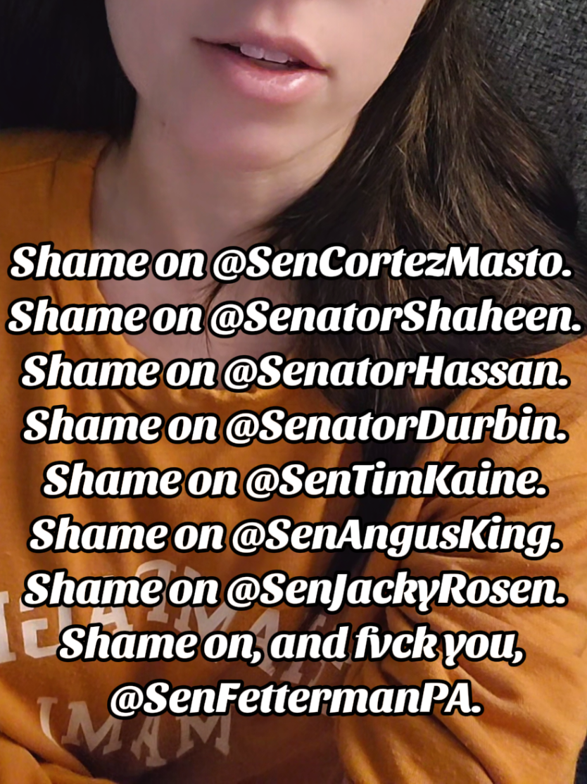 You cannot believe they're naive. They know exactly what they just did. They did this knowing that it will cost more innocent lives. they don't have the moral character to resign. vote them out. They're not stupid, they hate us. @SenCortezMasto.  Shame on @SenatorShaheen. Shame on @SenatorHassan. Shame on @SenatorDurbin. Shame on @SenTimKaine. Shame on @SenAngusKing. Shame on @SenJackyRosen. Shame on, and fuck you, @SenFettermanPA