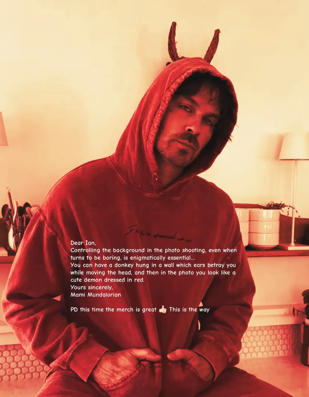 Dear @Ian Somerhalder, With the untmost respect my friend, controlling the background of a photo shooting session, even when it turns to be boring can be enigmatically essential… Can happen that… you have a Donkey hung on a wall in the back, and then the ears of that eclectic sculpture can betray you when you move the head while doing the photo. But don’t worry you look like a cute demon dressed in red 🙂🪐 PD this time the merch is great @Blank clo  PD I have brought your supplements of @The Absorption Company to Mars as you suggeted in last Live… but I cannot understand why Martian’s are mixing “restore” + “Energy” to ignite the spaceships 🚀… clearly this needs investigation.. Mami Mundalorian  Source of an smile some days PD2 Merch is great this time  PD3 No, we will not send the photo to Paul  #myboss #right2eathealthyusa #right2eathealthy 