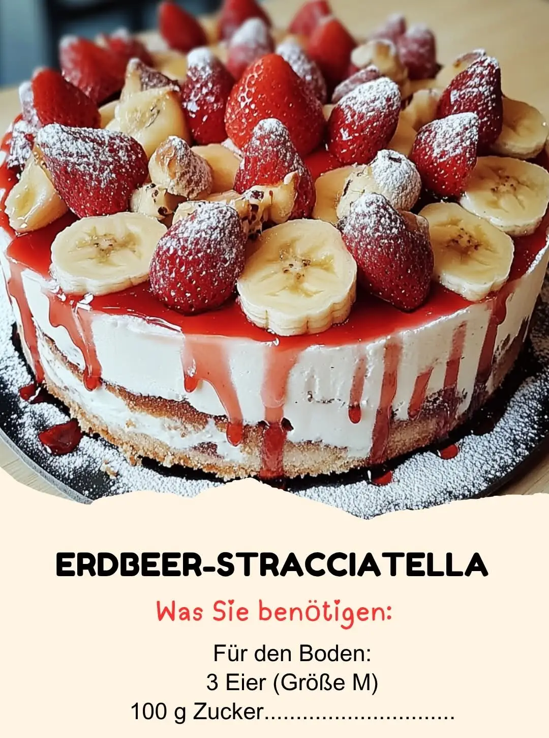 ERDBEER-STRACCIATELLA-BANANEN-TORTE  Zutaten Für den Boden:    3 Eier (Größe M)    100 g Zucker    1 Päckchen Vanillezucker    100 g Mehl    1 Teelöffel Backpulver Für die Füllung:    400 g Erdbeeren (frisch)    2 reife Bananen    500 g Quark (Magerstufe)    250 ml Sahne    2 Päckchen Sahnesteif    100 g Zartbitterschokolade (geraspelt)    50 g Puderzucker Für die Dekoration:    100 g Erdbeeren    20 g geraspelte Zartbitterschokolade    Minzblätter (optional)  Anweisungen Den Boden zubereiten: 1.  Heizen Sie den Ofen auf 180°C Ober-/Unterhitze vor. Fetten Sie eine Springform (26 cm) ein. 2.  Eier, Zucker und Vanillezucker in einer Schüssel schaumig schlagen, bis die Masse hellgelb ist. 3.  Mehl und Backpulver sieben und vorsichtig unterheben, bis ein glatter Teig entsteht. 4.  Den Teig in die vorbereitete Form füllen und 20 Minuten backen. Den Boden vollständig auskühlen lassen. Die Füllung zubereiten: 1.  Quark, Puderzucker und Vanillezucker in einer Schüssel glatt rühren. 2.  Die Sahne mit Sahnesteif steif schlagen und vorsichtig unter die Quarkmasse heben. 3.  Die geraspelte Schokolade vorsichtig unter die Quark-Sahne-Masse heben. Die Früchte vorbereiten: 1.  Die Erdbeeren waschen und in Scheiben schneiden. 2.  Die Bananen schälen und in dünne Scheiben schneiden. Die Torte zusammensetzen: 1.  Den ausgekühlten Boden auf eine Tortenplatte legen. 2.  Eine dünne Schicht Quarkcreme auf den Boden geben. Erdbeer- und Bananenscheiben gleichmäßig darauf verteilen. 3.  Die restliche Quarkcreme darüber geben und glattstreichen. Die Torte für mindestens 2 Stunden in den Kühlschrank stellen. Dekorieren: 1.  Vor dem Servieren mit Erdbeeren, Schokoraspeln und optional Minzblättern dekorieren.