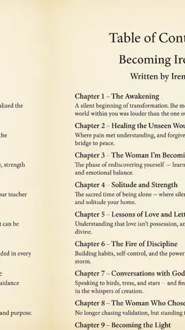 📖 Table of Contents Becoming Irene Written by Irene 1. Chapter One – The Awakening A silent beginning of transformation. The moment you realized the world within you was louder than the one outside. 2. Chapter Two – Healing the Unseen Wounds Where pain met understanding, and forgiveness became the bridge to peace. 3. Chapter Three – The Woman I’m Becoming The phase of rediscovering yourself — learning discipline, strength, and emotional balance. 4. Chapter Four – Solitude and Strength The sacred time of being alone — where silence became your teacher and solitude your home. 5. Chapter Five – Lessons of Love and Letting Go Understanding that love isn’t possession, and detachment can be divine. 6. Chapter Six – The Fire of Discipline Building habits, self-control, and the power to stay grounded in every storm. 7. Chapter Seven – Conversations with God and Nature Speaking to birds, trees, and stars — and finding divine guidance in the whispers of creation. 8. Chapter Eight – The Woman Who Chose Herself No longer chasing validation, but standing firm in peace and purpose. 9. Chapter Nine – Becoming the Light The final phase — where wisdom, calmness, and love merge into one. 10. Closing Note – Becoming Irene A reflection on everything you’ve walked through. The peace, the pain, and the power that made you whole. #follower #poetry #mylifebook #fyb 