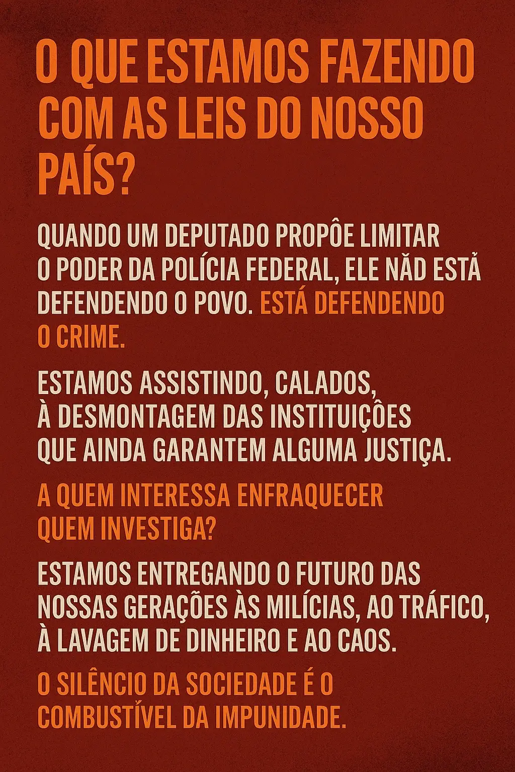 Quando um deputado propõe limitar o poder da Polícia Federal, ele não está defendendo o povo. Está defendendo o crime. Estamos assistindo, calados, à desmontagem das instituições que ainda garantem alguma justiça. A quem interessa enfraquecer quem investiga? Estamos entregando o futuro das nossas gerações às milícias, ao tráfico, à lavagem de dinheiro e ao caos. O silêncio da sociedade é o combustível da impunidade.