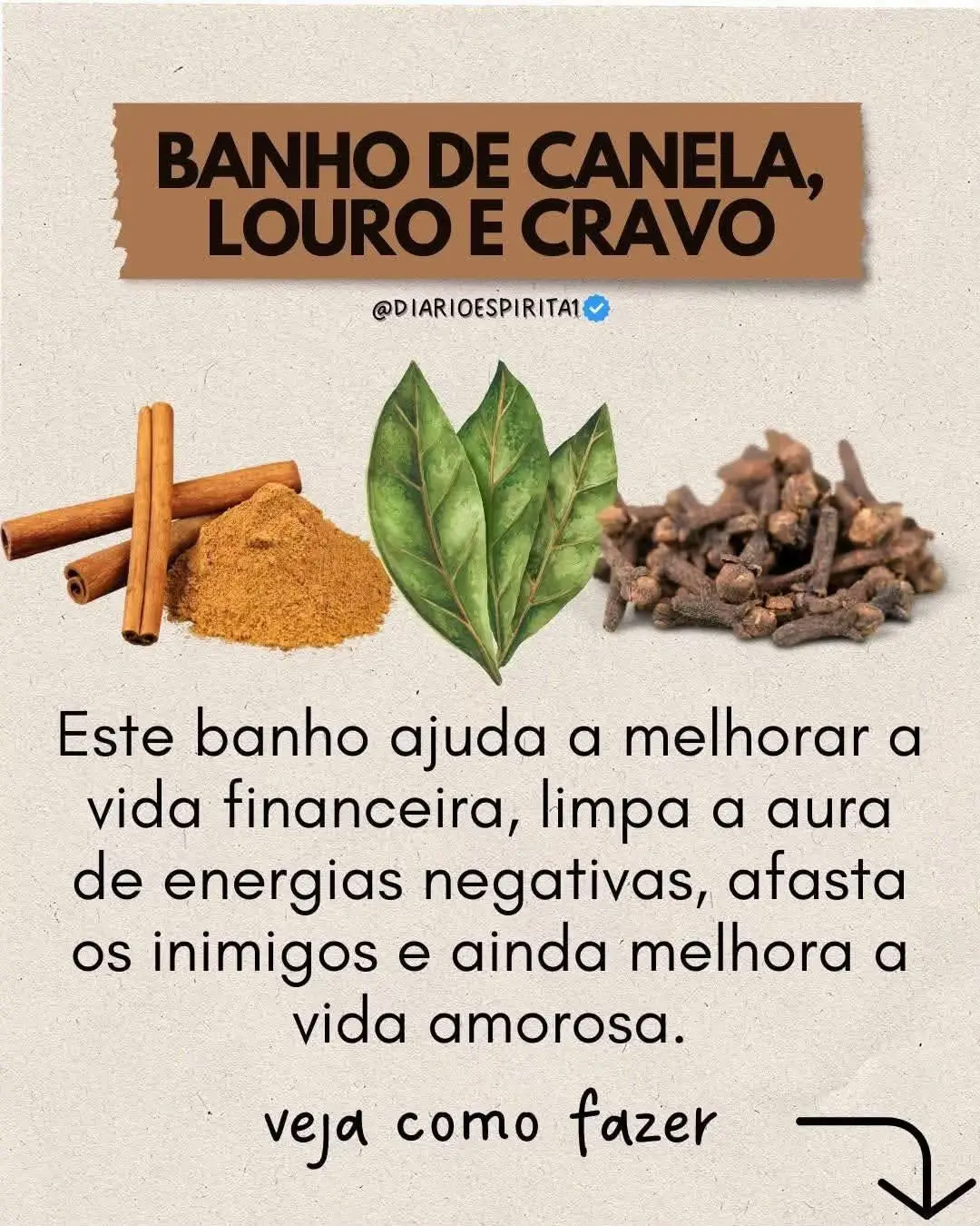 🌿Banho de canela, louro e cravo🌿 🙌🏻Trata-se de um dos melhores banhos de limpeza espiritual e felicidade que você pode tomar! Ele trabalha para melhorar o seu amor, trabalha para melhorar a sua vida financeira, a sua vida amorosa e ainda faz com que o seu corpo se livre de todas as más energias e vibrações. 7 folhas de louro 2 litros de água 7 cravos da índia 3 paus de canela ou 3 colheres de chá do pó da canela. Modo de preparo: 🌿Para começar, ferva a água e então adicione todo o cravo, a canela e o louro. 🌿Por fim, deixe ferver por até 3 minutos, tampe e aguarde até que amorne. 🌿Após o banho de higiene, jogue a mistura do pescoço para baixo enquanto mentaliza bons momentos. 🌿Depois, deixe secar naturalmente e vista uma roupa clara logo após o banho. 🌿Devolve o restante para a natureza! Evite roupas pretas pelos próximos 2 dias. Repita semanalmente até observar a melhora, depois basta tomar 1 banho de cravo mensal para manter as energias em alta. Não tem dia, não tem lua e não tem hora. Afinal tempo de melhorar a vida é agora!