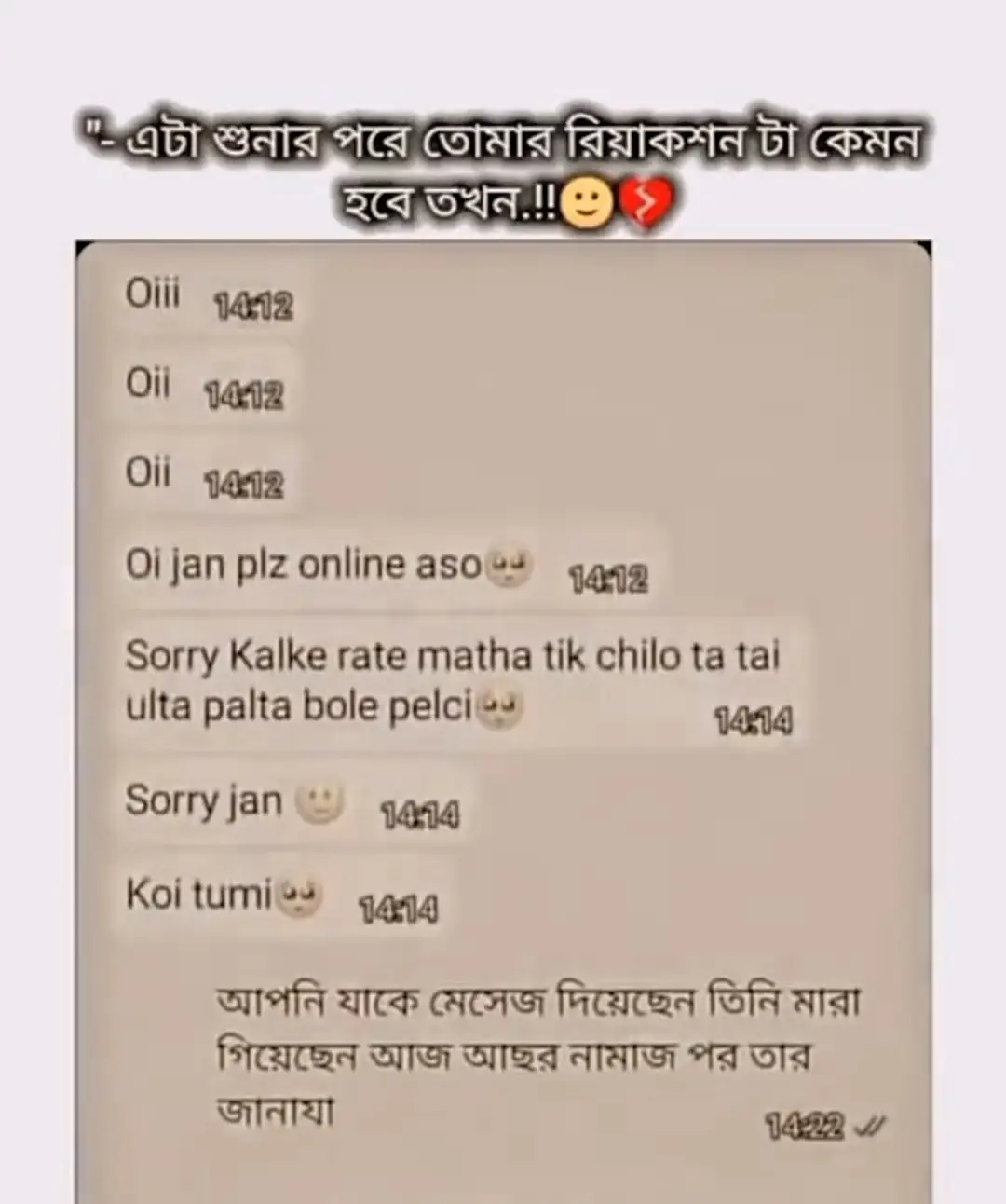 যদি মারা যাই তাহলে আমার খবর একবার এস, শেষবারের মত শুধু একবার। আমি চাইনা তুমি কাঁদো। আমি চাইনা তুমি দুঃখ পাও। শুধু নিরবে দাঁড়িয়ে থেকো কিছুক্ষণ। যেন আমার নিস্তব্ধ আত্মা তোমার উপস্থিতি টের পায়। জানি জীবিত অবস্থায় আমি তোমাকে আমার করে রাখতে পারিনি। মৃত্যুর পর একবার দেখতে চাই তোমার ঐ মায়াবী চেহারা। আমি না দেখি আমার আত্মাকে দেখবে। তাও যদি সম্ভব হহয় একবার এসো।যেটার জন্য প্রতিদিন পুড়ছি কেদেছি ভালোবেসেছি দিন শেষে তুমি হয়তো ভুলে যাবে আমার নাম আমার গল্প আমাদের কাটানো সময় গুলো কিন্তু আমার কবরে একটা ফুল রাখিয় যে আমি জানি মূহুর্তের জন্য হলে ও আমাকে মনে করছ আমি চায় না তুমি আফসোস করো শুধু চায় বুঝে যায় আমি সত্যিই তোমাকে ভালোবেসেছিলাম এমন ভালোবাসা যায় দূর থেকে ও হারমানায় আমি মরে গেলে আকাশে মেঘ জমবে বাতাস হালকা ঠান্ডা হলে মনে রেখো আমি পাশে আছি তোমাকে দেখছি তোমার নামের প্রতিটা আওয়াজ তখন ও আমার রিদয়ে ভাজবে ঠিক যেমন এখন বাজে আমি মরে গেলে আমার কবরে এস হয় তো তখন তোমাকে দেখে আমার রিদয় ভরে যাবে যদি আমি চোখ কোলে তাকাতে পারমু না কিন্তু আমার নিঃশব্দ রিদয় তখন ও তোমার জন্য উদানিত হবে 💔😭