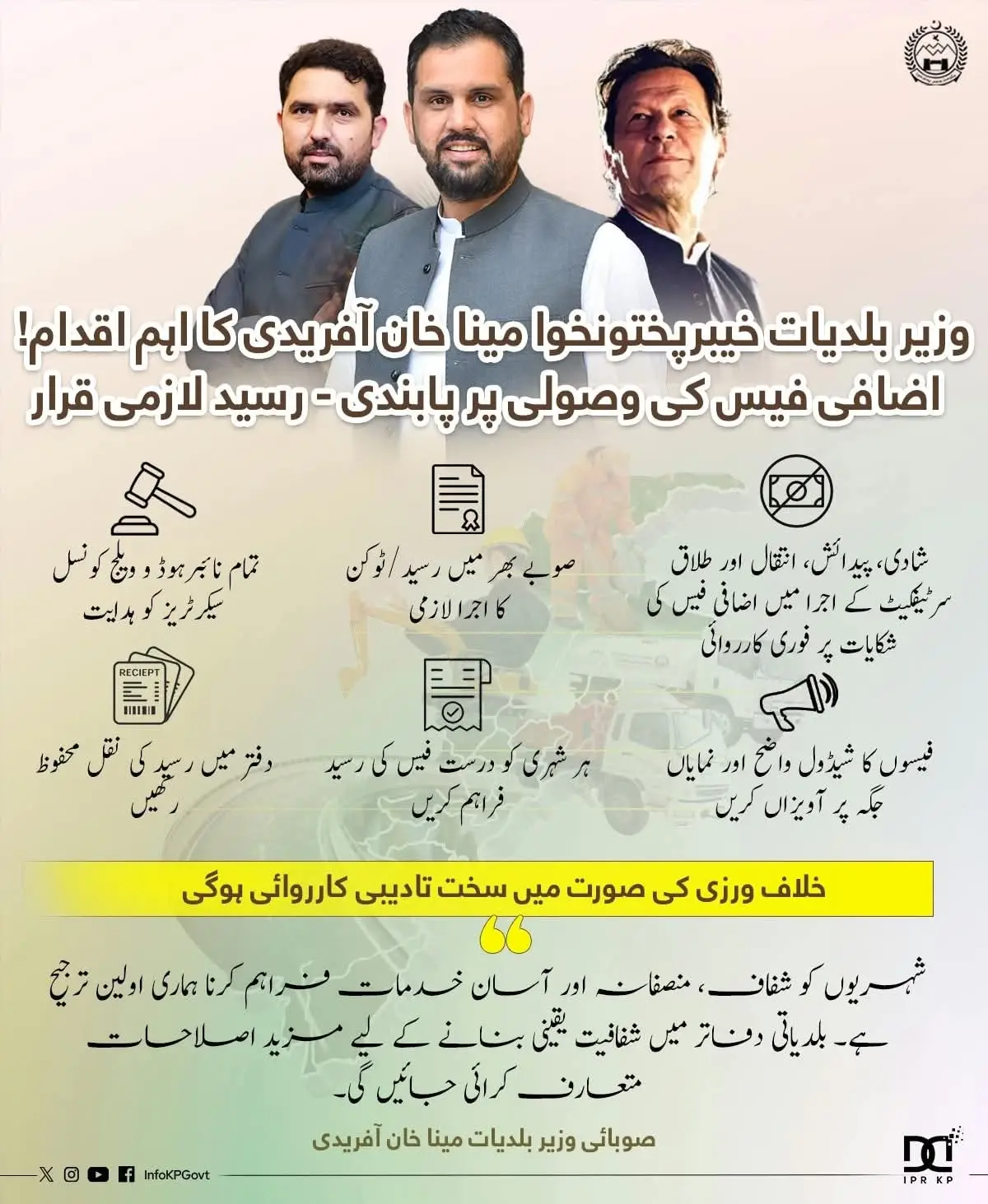 وزیر بلدیات خیبرپختونخوا مینا خان آفریدی کا اہم اقدام! اضافی فیس کی وصولی پر پابندی - رسید لازمی قرار 🔹 شادی، پیدائش، انتقال اور طلاق سرٹیفکیٹ کے اجرا میں اضافی فیس کی شکایات پر فوری کارروائی 🔹 صوبے بھر میں رسید/ٹوکن کا اجرا لازمی تمام نائبرہوڈ و ویلج کونسل سیکرٹریز کو ہدایت: 🔹فیسوں کا شیڈول واضح اور نمایاں جگہ پر آویزاں کریں 🔹ہر شہری کو درست فیس کی رسید فراہم کریں 🔹دفتر میں رسید کی نقل محفوظ رکھیں خلاف ورزی کی صورت میں سخت تادیبی کارروائی ہوگی “شہریوں کو شفاف، منصفانہ اور آسان خدمات فراہم کرنا ہماری اولین ترجیح ہے۔ بلدیاتی دفاتر میں شفافیت یقینی بنانے کے لیے مزید اصلاحات متعارف کرائی جائیں گی۔” صوبائی وزیر بلدیات مینا خان آفریدی