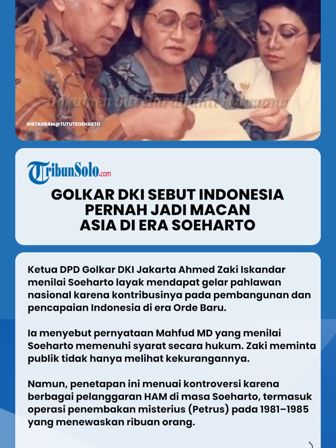 Ketua DPD Golkar DKI Jakarta Ahmed Zaki Iskandar buka suara soal kritik dan pro-kontra penetapan gelar pahlawan Presiden ke-2 RI Soeharto yang diberikan oleh pemerintah.  Menurut Zaki, terlepas dari berbagai kekurangannya, Soeharto punya kontribusi besar terhadap pembangunan Indonesia.  “Terlepas dari segala macam kekurangan pak Harto itu, tapi dari seluruh aspek memang layak diberikan gelar pahlawan nasional,” ucapnya di kantor DPD Golkar DKI Jakarta, Menteng, Jakarta Pusat, Sabtu (15/11/2025).  Soeharto Penuhi Syarat Jadi Pahlawan  Eks Bupati Tangerang ini pun menyinggung pernyataan Mahfud MD terkait kontroversi penetapan Soeharto menjadi pahlawan nasional.  Dalam pernyataannya, Mahfud MD menyebut bahwa secara hukum atau aturan, Soeharto memenuhi syarat mendapat gelar pahlawan dari pemerintah.  “Kemarin juga pak Mahfud MD kuga juga sudah memberikan statement juga,” tuturnya.  Sebut Indonesia Macan Asia di Era Soeharto  Zaki menambahkan, Indonesia di bawah kepemimpinan Soeharto meraih banyak capaian penting yang membuat negara ini dihormati bahkan disebut Macan Asia.  Menurutnya, fakta tersebut menjadi salah satu alasan mengapa kader Golkar menyambut baik keputusan pemerintah menetapkan Soeharto menjadi pahlawan nasional.  “Selama di bawah kepemimpinan pak Harto itu, kita bisa banyak mencapai capaian-capaian yang sangat luar biasa, bahwa negara kita menjadi salah satu negara yang disegani di wilayah Asia pada waktu itu,” kata Zaki.  Untuk itu, Zaki meminta masyarakat tak melulu melihat Soeharto dari segi kekurangannya saja.  “Mari kita sama-sama, bukan saja melihat kekurangannya. Tapi, bagaimana manfaatnya pak Harto kepada negara Republik Indonesia ini,” tuturnya.  Kontroversi Soeharto Pahlawan Nasional Penetapan Presiden ke-2 RI Soeharto menuai kontroversi, timbul pro-kontra di tengah masyarakat menanggapi keputusan pemerintah tersebut.  Polemik ini mencuat lantaran selama masa Orde Baru, sosok Soeharto tak bisa lepas dari berbagai kontroversi, terutama terkait pelanggaran HAM berat.  Mengutip dari Kompas.com, ada beberapa pelanggaran HAM berat yang terjadi di era Soeharto:  Penembakan misterius (Petrus) pada kurun waktu 1981-1985: Sekitar 5.000 orang meninggal dunia. Korban jiwa berjatuhan di Bandung, Jawa Tengah, dan Jawa Timur.