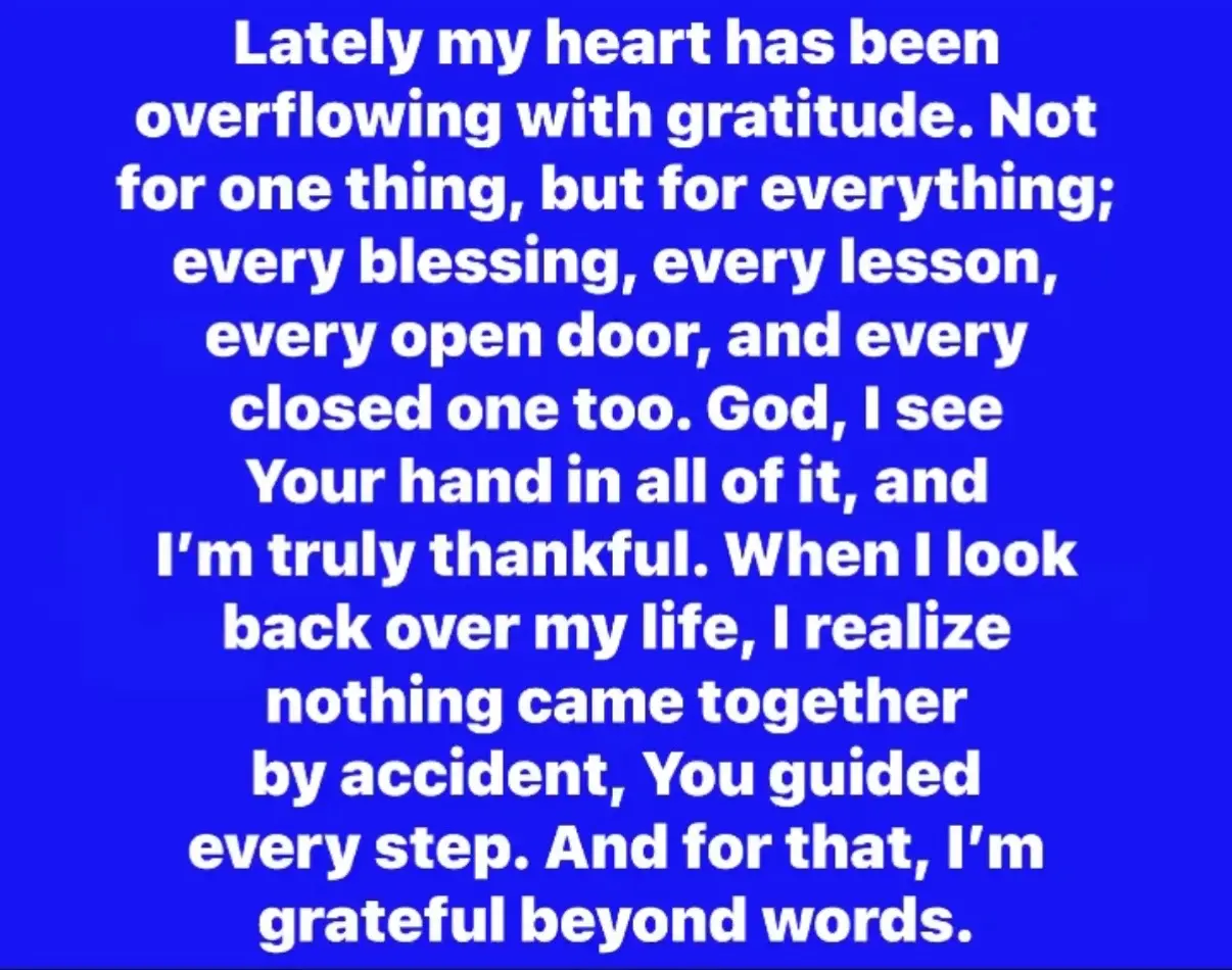 Lately my heart has been overflowing with gratitude. Not for one thing, but for everything; every blessing, every lesson, every open door, and every closed one too. God, I see Your hand in all of it, and I’m truly thankful. When I look back over my life, I realize nothing came together by accident, You guided every step. And for that, I’m grateful beyond words.