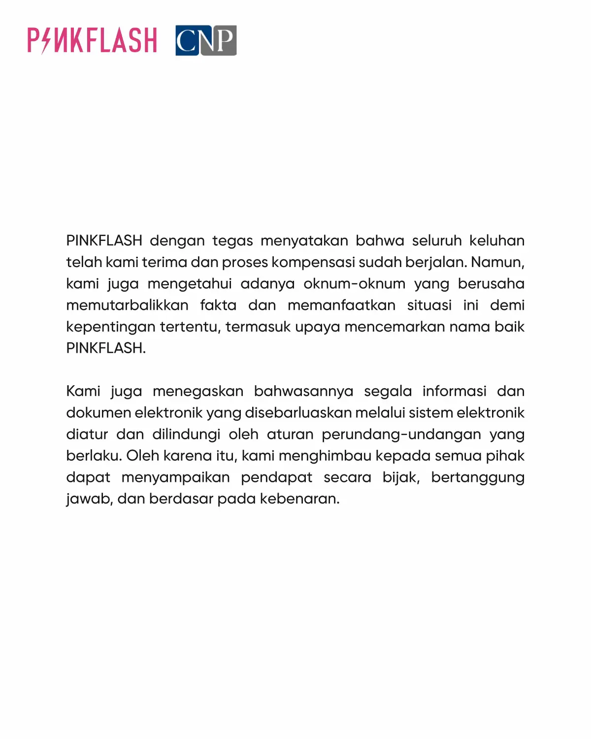 Dalam hal ini selain kami melakukan SOMASI TERBUKA (TEGURAN KERAS) terhadap pihak-pihak yang diduga melakukan tindakan perbuatan melanggar hukum mengenai pemberitaan bohong, keterangan palsu, dan/atau menyerang kehormatan atau nama baik secara lisan dan/atau tulisan melalui Sistem Elektronik.  Kami juga memberitahukan kepada pelanggan setia PINKFLASH sehubungan pengumuman ini dan/atau produk PINKFLASH lainnya untuk memastikan keamanan penggunaan. maka, dengan ini kami membuka ruang pengaduan melalui email pengaduan@cnplaw.co.id dalam waktu 30 hari kalender sejak pengumuman ini diumumkan. Demikian pengumuman ini disampaikan untuk menjaga kredibilitas dan nama baik dari PINKFLASH serta memberikan kepastian bagi pelanggan setia diucapkan terima kasih.