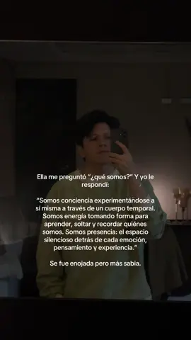 Ella me preguntó “¿qué somos?” Y yo le respondí: “Somos conciencia experimentándose a sí misma a través de un cuerpo temporal. Somos energía tomando forma para aprender, soltar y recordar quiénes somos. Somos presencia: el espacio silencioso detrás de cada emoción, pensamiento y experiencia.” Se fue enojada pero más sabia. #amor #humor #espiritualidad 