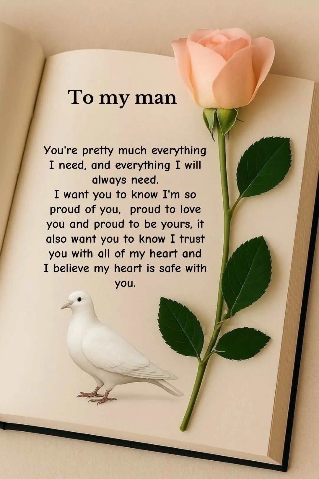 You're pretty much everything I need, and everything I will always need.  I want you to know I'm so proud of you,  proud to love  you and proud to be yours, it also want you to know I trust you with all of my heart and  I believe my heart is safe with you.