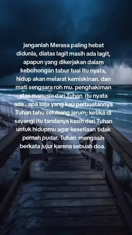 janganlah Merasa paling hebat didunia, diatas lagit masih ada lagit, apapun yang dikerjakan dalam kebohongan tabur tuai itu nyata, hidup akan melarat kemiskinan. dan mati sengsara roh mu. penghakiman atas manusia dari Tuhan  itu nyata ada . apa saja yang kau perbuatannya Tuhan tahu selubang jarum; ketika di sayangi itu tandanya kasih dari Tuhan untuk hidupmu agar kesetiaan tidak pernah pudar. Tuhan  mengasih  berkata jujur karena sebuah doa. 